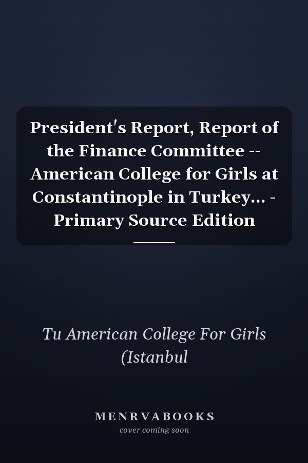 President's Report, Report of the Finance Committee -- American College for Girls at Constantinople in Turkey... - Primary Source Edition