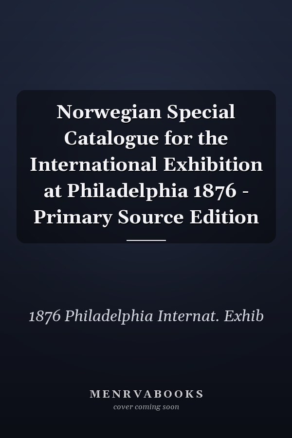 Norwegian Special Catalogue for the International Exhibition at Philadelphia 1876 - Primary Source Edition