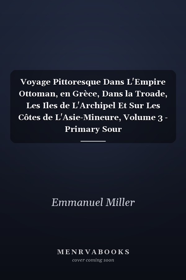 Voyage Pittoresque Dans L'Empire Ottoman, en Grèce, Dans la Troade, Les Iles de L'Archipel Et Sur Les Côtes de L'Asie-Mineure, Volume 3 - Primary Sour