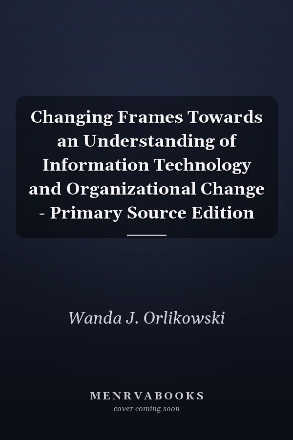 Changing Frames Towards an Understanding of Information Technology and Organizational Change - Primary Source Edition