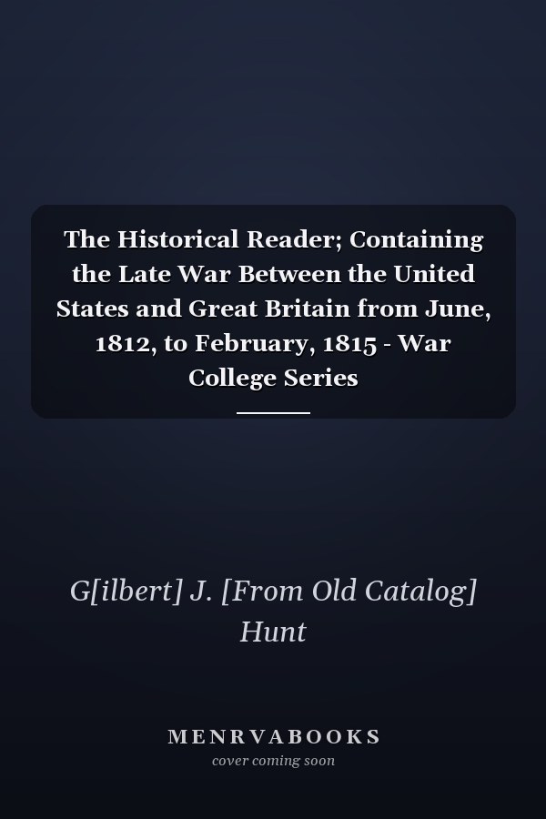 The Historical Reader; Containing the Late War Between the United States and Great Britain from June, 1812, to February, 1815 - War College Series