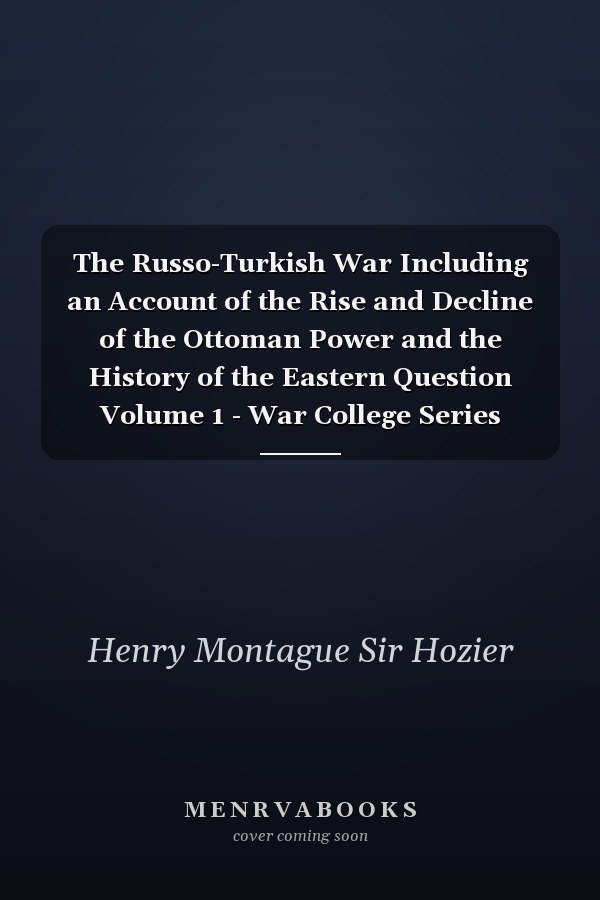 The Russo-Turkish War Including an Account of the Rise and Decline of the Ottoman Power and the History of the Eastern Question Volume 1 - War College Series