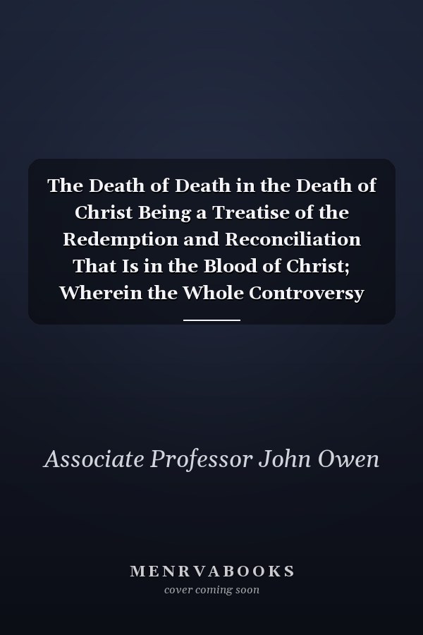 The Death of Death in the Death of Christ Being a Treatise of the Redemption and Reconciliation That Is in the Blood of Christ; Wherein the Whole Controversy about Universal Redemption Is Fully Discussed: in Four Parts