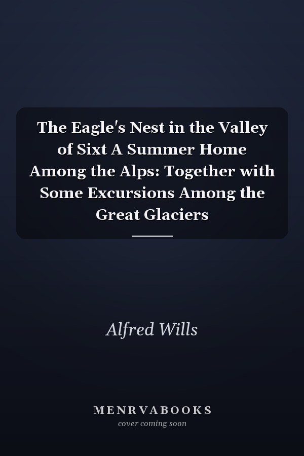 The Eagle's Nest in the Valley of Sixt A Summer Home Among the Alps: Together with Some Excursions Among the Great Glaciers