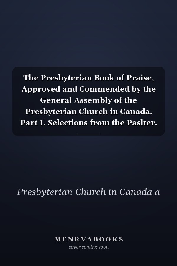 The Presbyterian Book of Praise, Approved and Commended by the General Assembly of the Presbyterian Church in Canada. Part I. Selections from the Paslter. Part II. the Hymnal, Revised and Enlarged