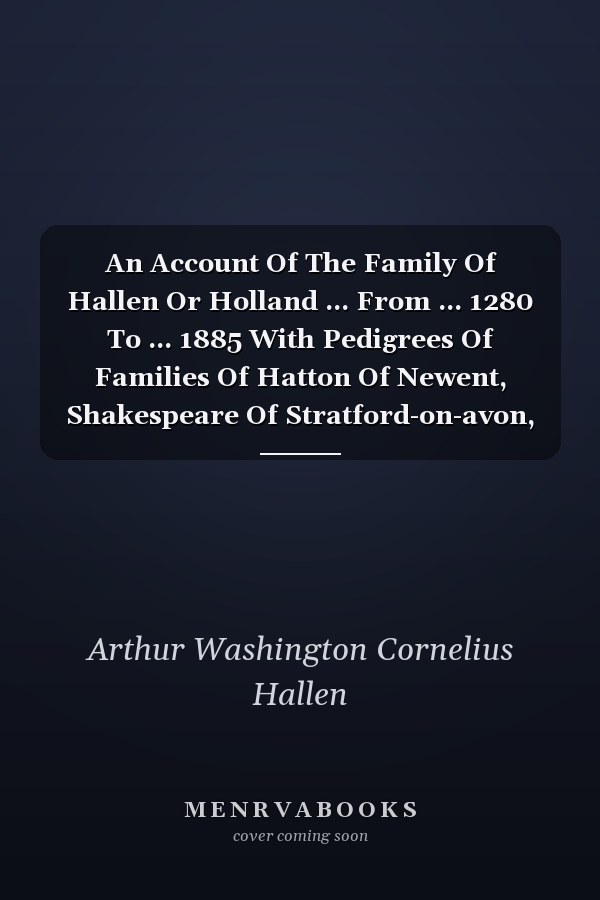 An Account Of The Family Of Hallen Or Holland ... From ... 1280 To ... 1885 With Pedigrees Of Families Of Hatton Of Newent, Shakespeare Of Stratford-on-avon, And Weight Of Clingre