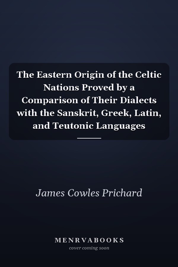 The Eastern Origin of the Celtic Nations Proved by a Comparison of Their Dialects with the Sanskrit, Greek, Latin, and Teutonic Languages