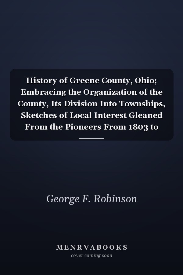 History of Greene County, Ohio; Embracing the Organization of the County, Its Division Into Townships, Sketches of Local Interest Gleaned From the Pioneers From 1803 to 1840, Together With a Roster of the Soldiers of the Revolution and the War of 1812, Wh