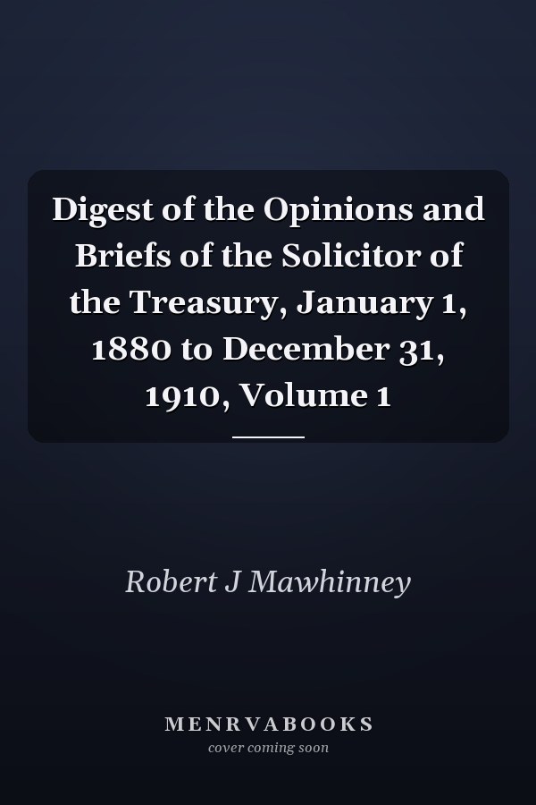 Digest of the Opinions and Briefs of the Solicitor of the Treasury, January 1, 1880 to December 31, 1910, Volume 1