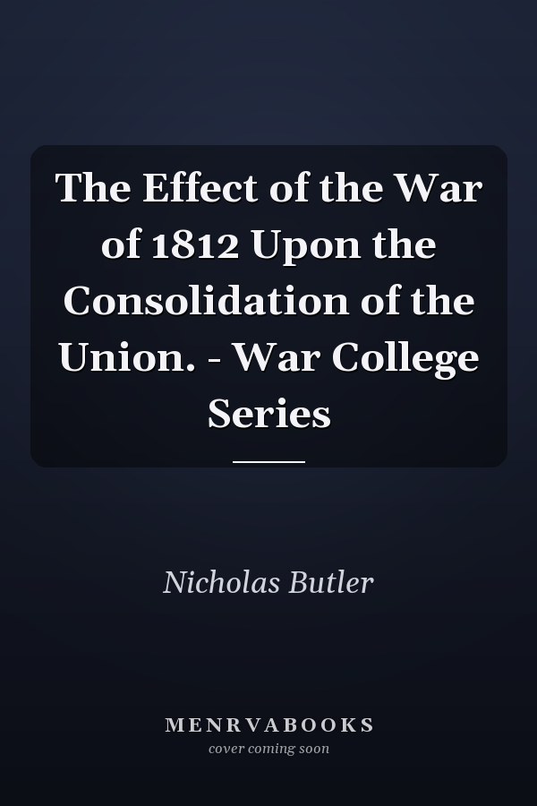 The Effect of the War of 1812 Upon the Consolidation of the Union. - War College Series