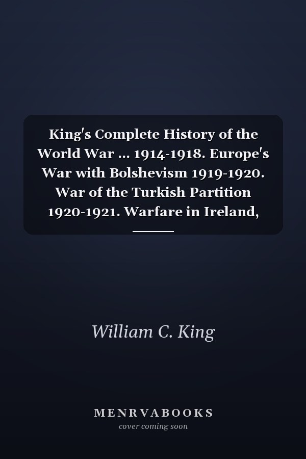 King's Complete History of the World War ... 1914-1918. Europe's War with Bolshevism 1919-1920. War of the Turkish Partition 1920-1921. Warfare in Ireland, India, Egypt, Far East 1916-1921. Epochal Events Thruout the Civilized World from Ferdinand's Assa - War College Series