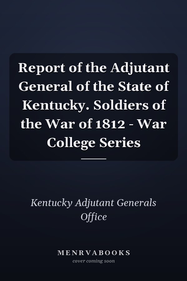 Report of the Adjutant General of the State of Kentucky. Soldiers of the War of 1812 - War College Series