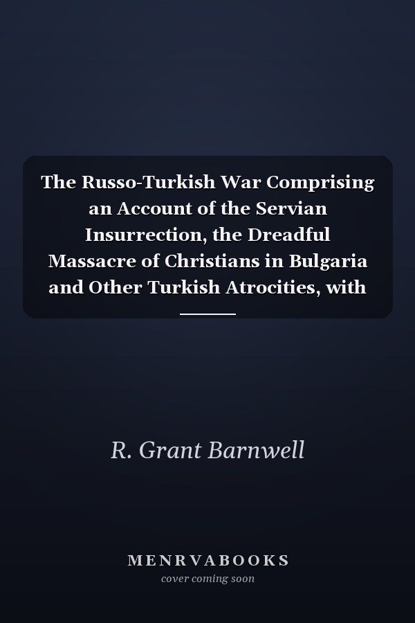 The Russo-Turkish War Comprising an Account of the Servian Insurrection, the Dreadful Massacre of Christians in Bulgaria and Other Turkish Atrocities, with the Transactions and Negotiations of the Contending Powers Preliminary to the Present... - War College Series
