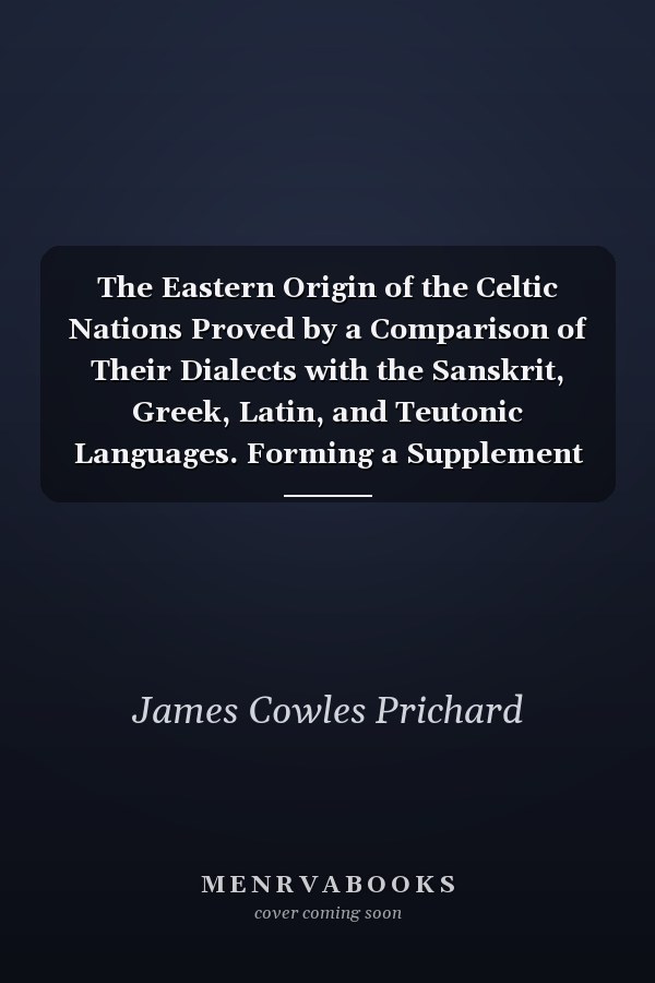 The Eastern Origin of the Celtic Nations Proved by a Comparison of Their Dialects with the Sanskrit, Greek, Latin, and Teutonic Languages. Forming a Supplement to Researches Into the Physical History of Mankind