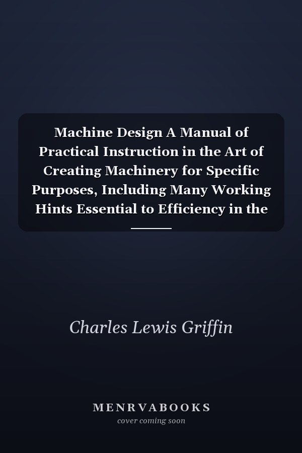 Machine Design A Manual of Practical Instruction in the Art of Creating Machinery for Specific Purposes, Including Many Working Hints Essential to Efficiency in the Operation and Care of Machines, and Increase of Output