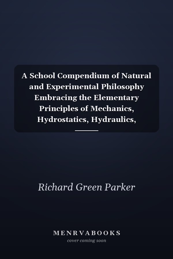 A School Compendium of Natural and Experimental Philosophy Embracing the Elementary Principles of Mechanics, Hydrostatics, Hydraulics, Pneumatics, Acoustics, Pyronomics, Optics, Electricity, Galvanism, Magnetism, Electro-Magnetism, Magneto-Electricity,