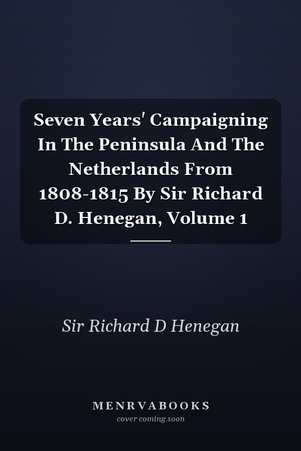 Seven Years' Campaigning In The Peninsula And The Netherlands From 1808-1815 By Sir Richard D. Henegan, Volume 1
