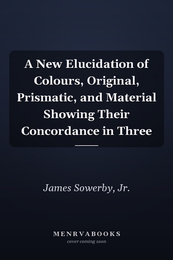 A New Elucidation of Colours, Original, Prismatic, and Material Showing Their Concordance in Three