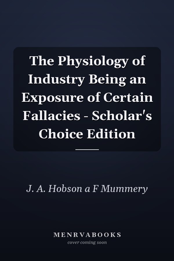 The Physiology of Industry Being an Exposure of Certain Fallacies - Scholar's Choice Edition