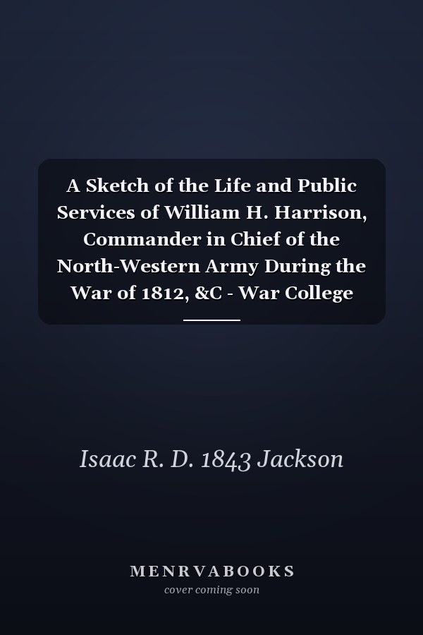A Sketch of the Life and Public Services of William H. Harrison, Commander in Chief of the North-Western Army During the War of 1812, &C - War College Series