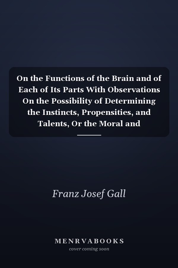 On the Functions of the Brain and of Each of Its Parts With Observations On the Possibility of Determining the Instincts, Propensities, and Talents, Or the Moral and Intellectual Dispositions of Men and Animals, by the Configuration of the Brain and Head