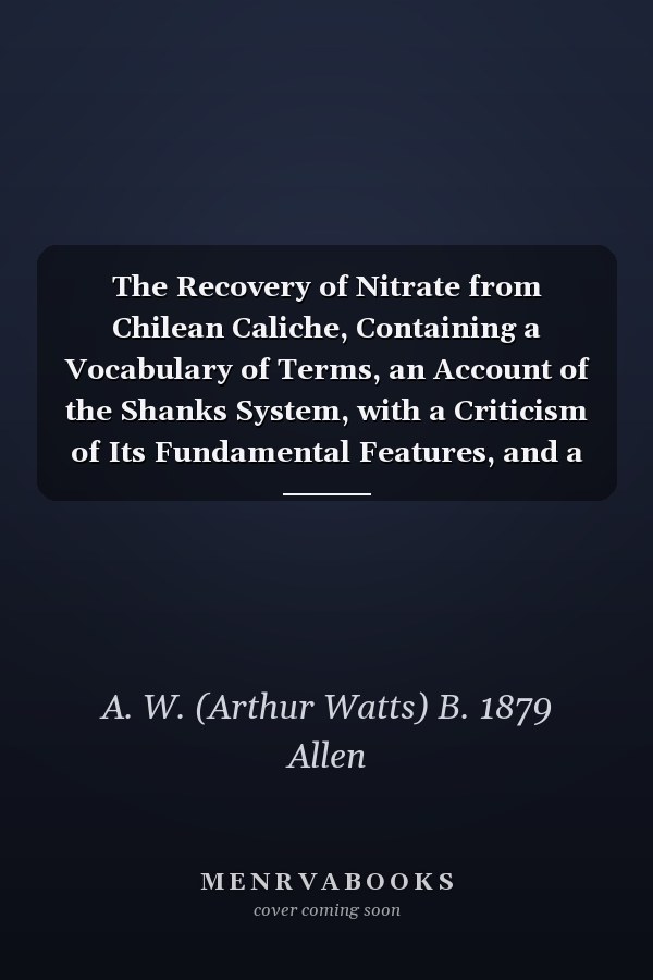 The Recovery of Nitrate from Chilean Caliche, Containing a Vocabulary of Terms, an Account of the Shanks System, with a Criticism of Its Fundamental Features, and a Description of a New Process
