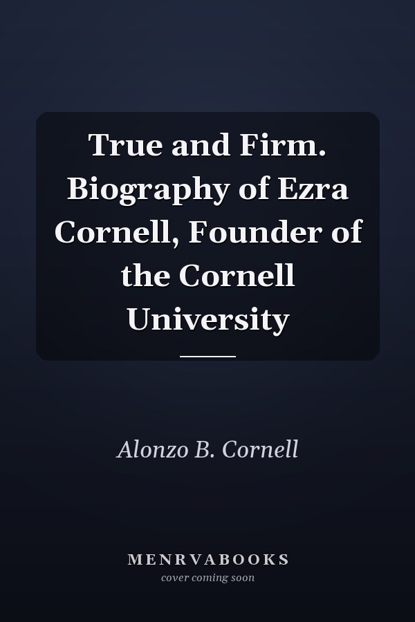 True and Firm. Biography of Ezra Cornell, Founder of the Cornell University