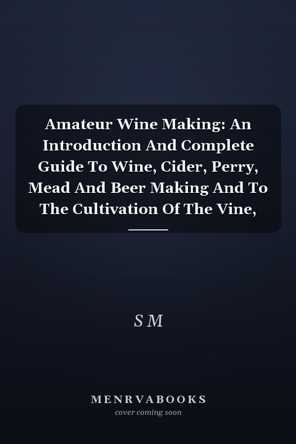 Amateur Wine Making: An Introduction And Complete Guide To Wine, Cider, Perry, Mead And Beer Making And To The Cultivation Of The Vine,