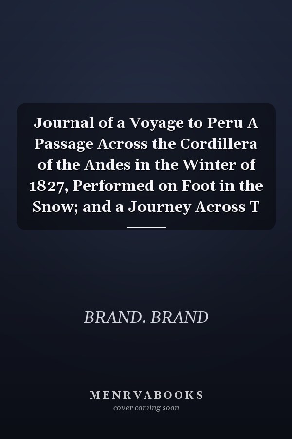 Journal of a Voyage to Peru A Passage Across the Cordillera of the Andes in the Winter of 1827, Performed on Foot in the Snow; and a Journey Across T