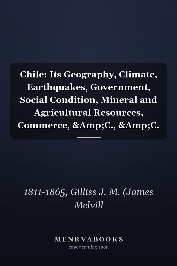 Chile: Its Geography, Climate, Earthquakes, Government, Social Condition, Mineral and Agricultural Resources, Commerce, &Amp;C., &Amp;C.