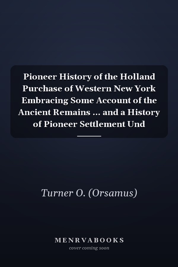 Pioneer History of the Holland Purchase of Western New York Embracing Some Account of the Ancient Remains ... and a History of Pioneer Settlement Und