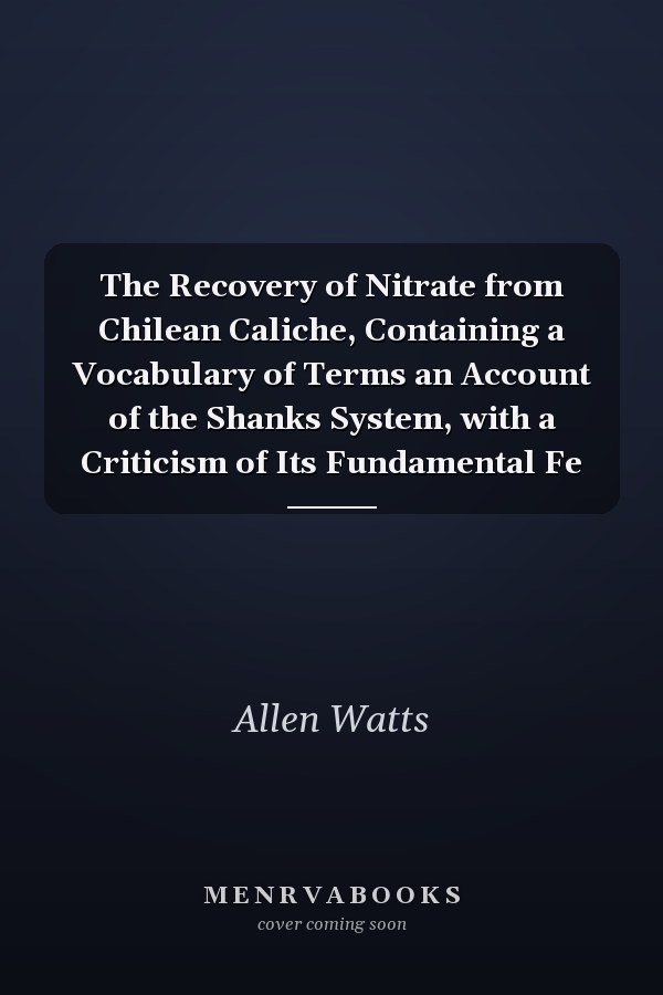 The Recovery of Nitrate from Chilean Caliche, Containing a Vocabulary of Terms an Account of the Shanks System, with a Criticism of Its Fundamental Fe