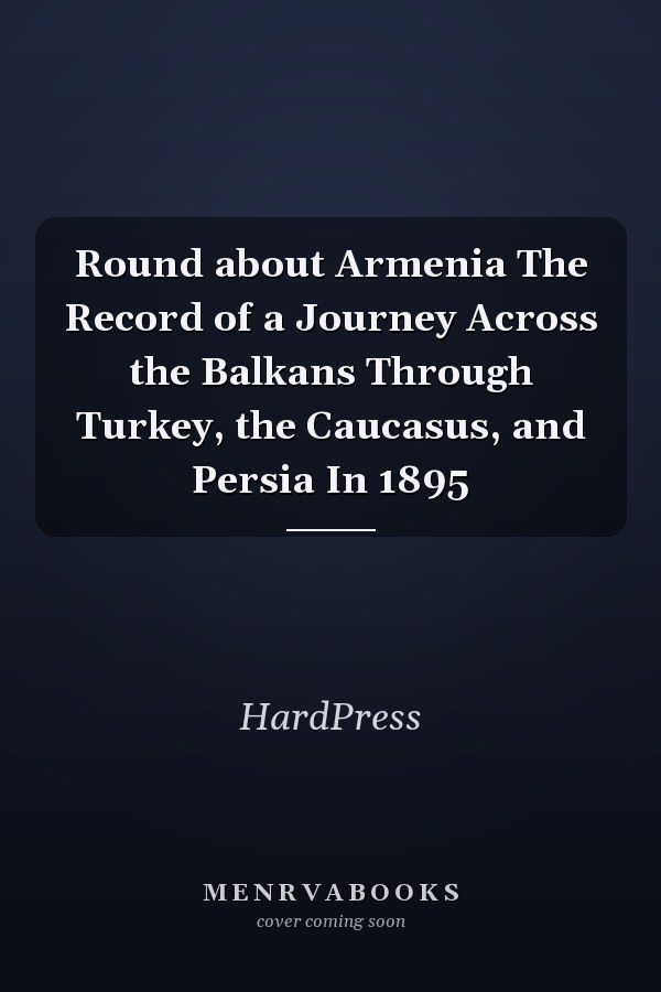 Round about Armenia The Record of a Journey Across the Balkans Through Turkey, the Caucasus, and Persia In 1895