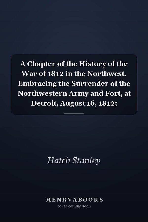 A Chapter of the History of the War of 1812 in the Northwest. Embracing the Surrender of the Northwestern Army and Fort, at Detroit, August 16, 1812;