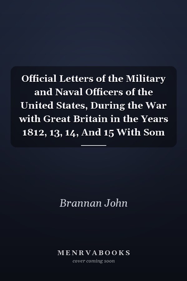 Official Letters of the Military and Naval Officers of the United States, During the War with Great Britain in the Years 1812, 13, 14, And 15 With Som