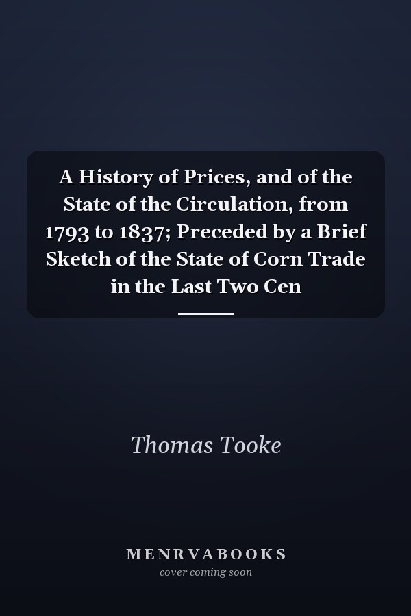 A History of Prices, and of the State of the Circulation, from 1793 to 1837; Preceded by a Brief Sketch of the State of Corn Trade in the Last Two Cen