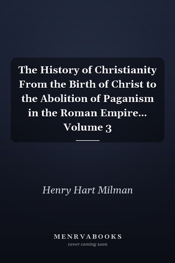 The History of Christianity From the Birth of Christ to the Abolition of Paganism in the Roman Empire... Volume 3