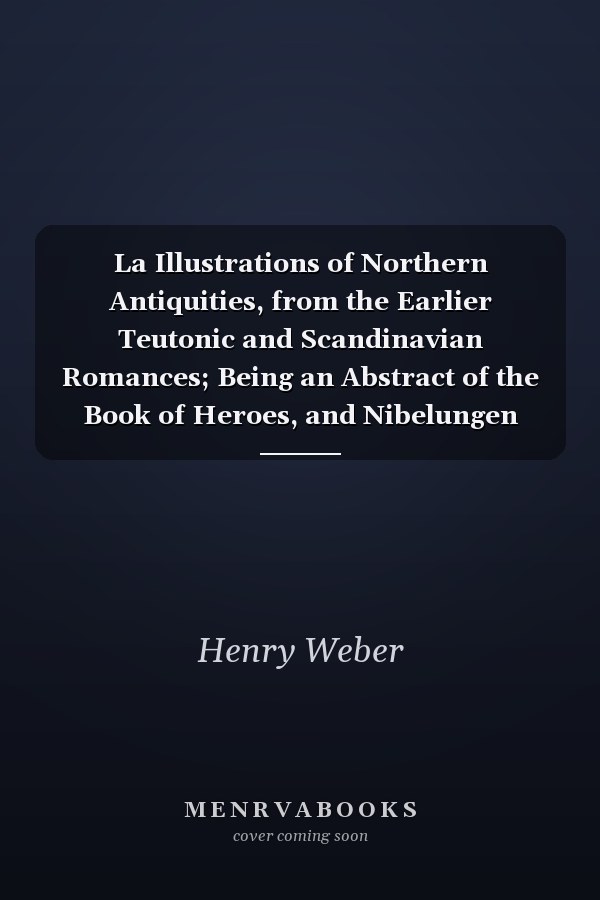 La Illustrations of Northern Antiquities, from the Earlier Teutonic and Scandinavian Romances; Being an Abstract of the Book of Heroes, and Nibelungen