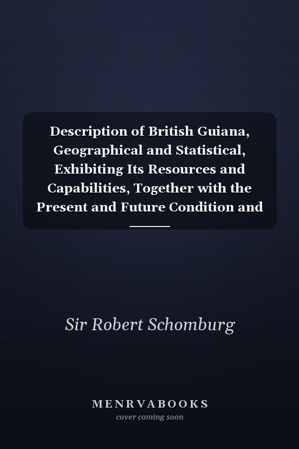 Description of British Guiana, Geographical and Statistical, Exhibiting Its Resources and Capabilities, Together with the Present and Future Condition and Prospects of the Colony: Exhibiting Resources and Capabilities... . .