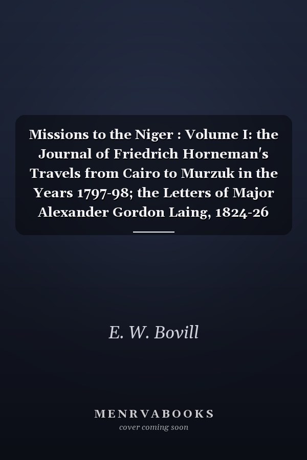 Missions to the Niger : Volume I: the Journal of Friedrich Horneman's Travels from Cairo to Murzuk in the Years 1797-98; the Letters of Major Alexander Gordon Laing, 1824-26