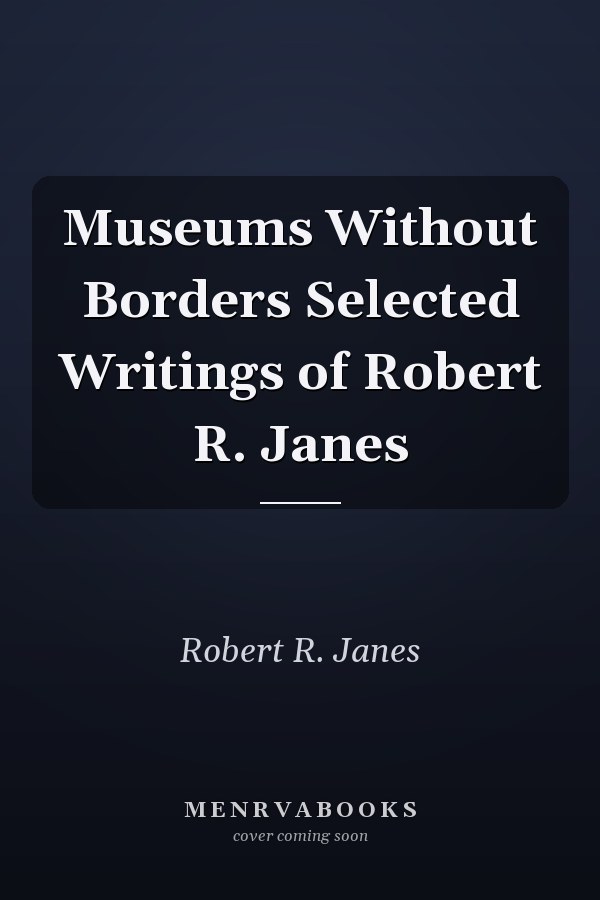 Museums Without Borders Selected Writings of Robert R. Janes
