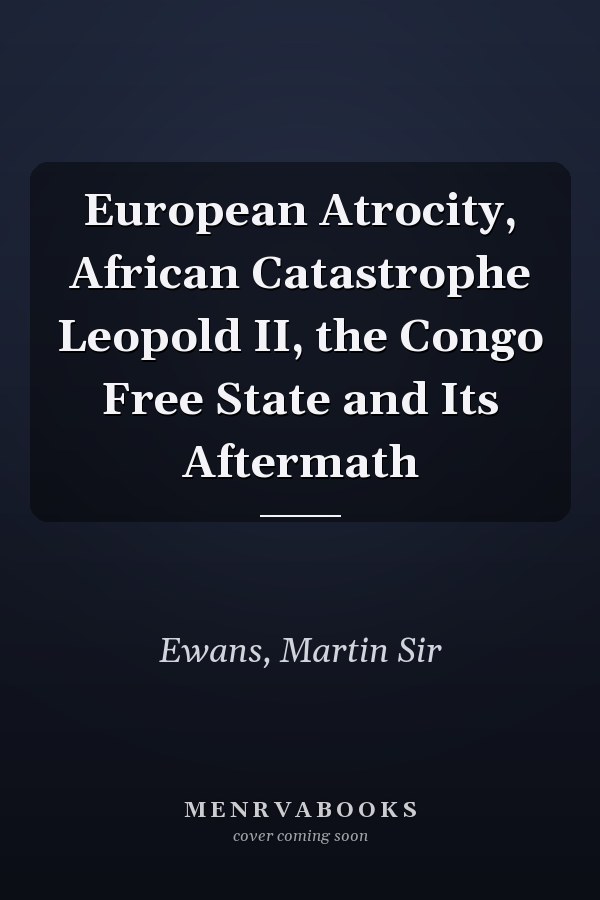 European Atrocity, African Catastrophe Leopold II, the Congo Free State and Its Aftermath