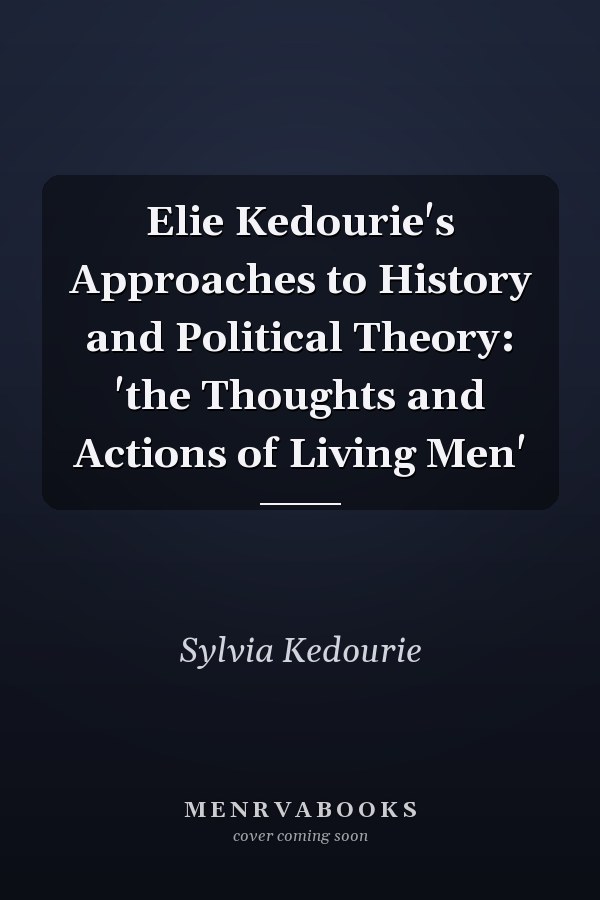Elie Kedourie's Approaches to History and Political Theory: 'the Thoughts and Actions of Living Men'