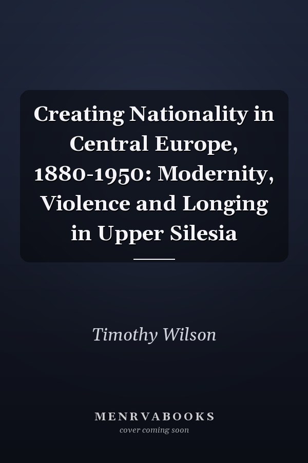 Creating Nationality in Central Europe, 1880-1950: Modernity, Violence and  Longing in Upper Silesia