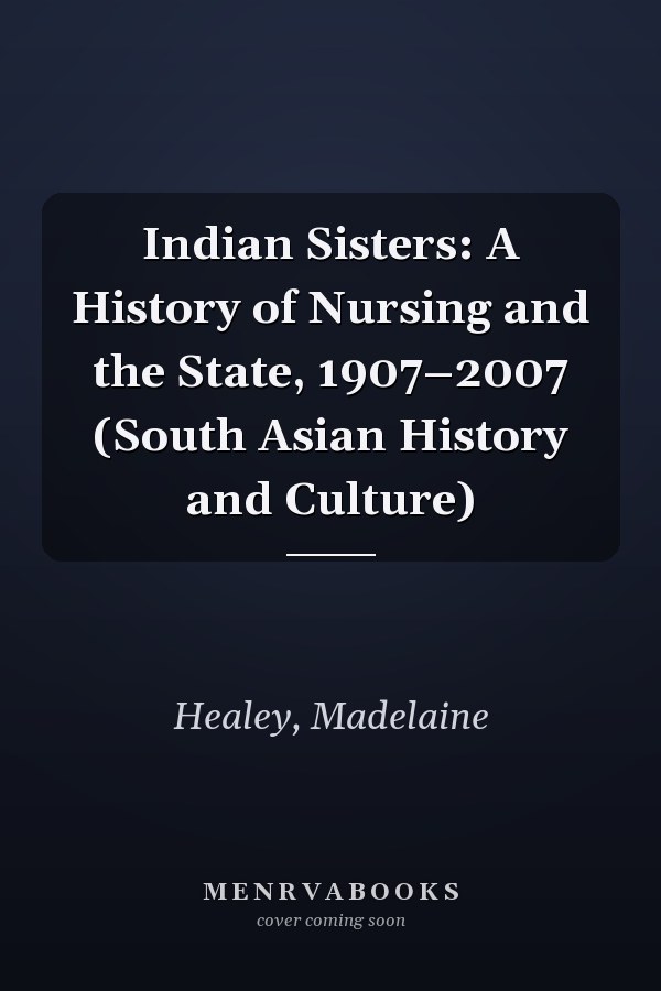 Indian Sisters: A History of Nursing and the State, 1907–2007 (South Asian History and Culture)