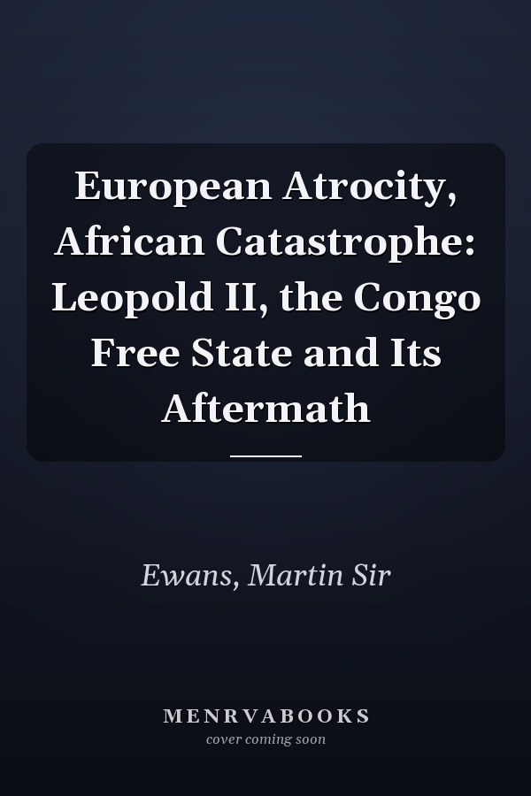 European Atrocity, African Catastrophe: Leopold II, the Congo Free State and Its Aftermath