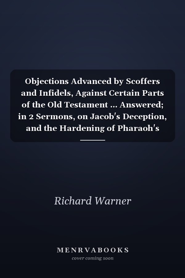 Objections Advanced by Scoffers and Infidels, Against Certain Parts of the Old Testament ... Answered; in 2 Sermons, on Jacob's Deception, and the Hardening of Pharaoh's Heart