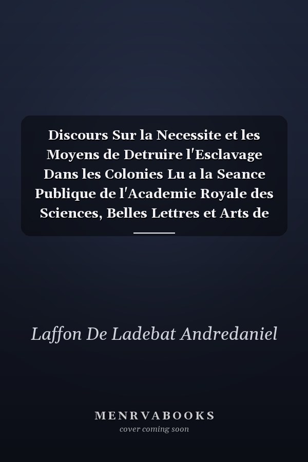 Discours Sur la Necessite et les Moyens de Detruire l'Esclavage Dans les Colonies Lu a la Seance Publique de l'Academie Royale des Sciences, Belles Lettres et Arts de Bordeaux, le 26 Aout 1788