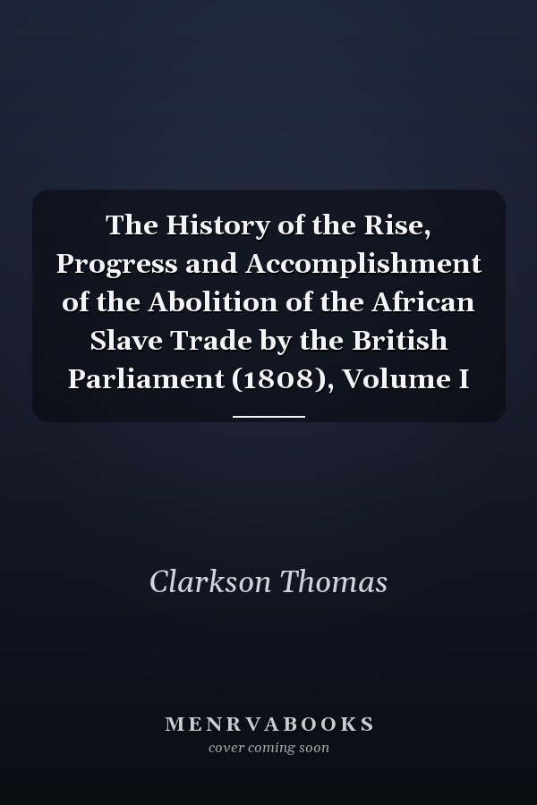 The History of the Rise, Progress and Accomplishment of the Abolition of the African Slave Trade by the British Parliament (1808), Volume I