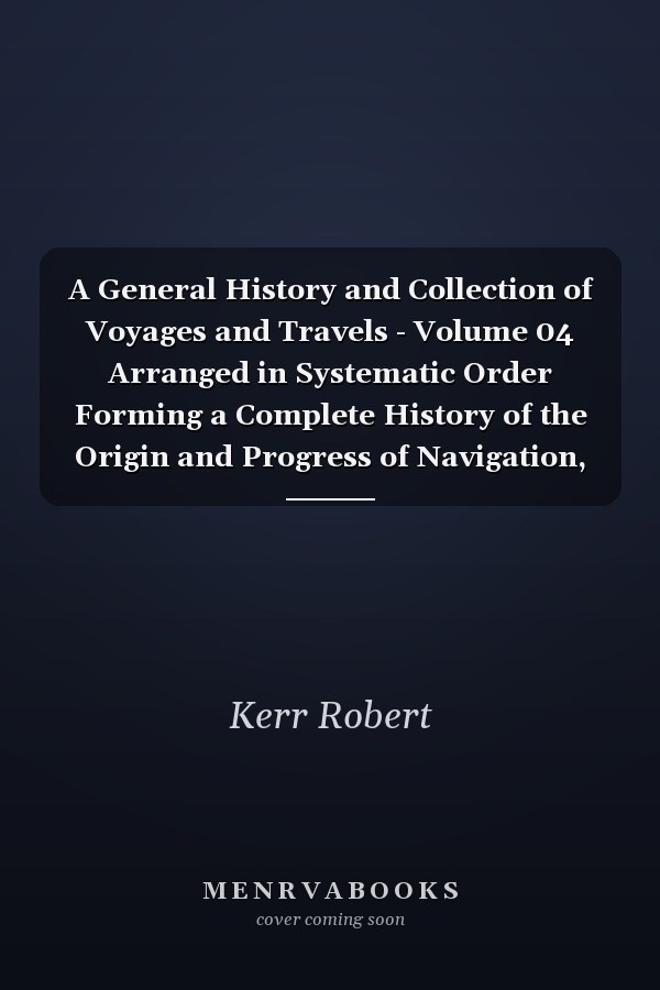A General History and Collection of Voyages and Travels - Volume 04 Arranged in Systematic Order Forming a Complete History of the Origin and Progress of Navigation, Discovery, and Commerce, by Sea and Land, from the Earliest Ages to the Present Time